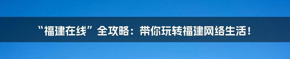 “福建在线”全攻略:带你玩转福建网络生活!