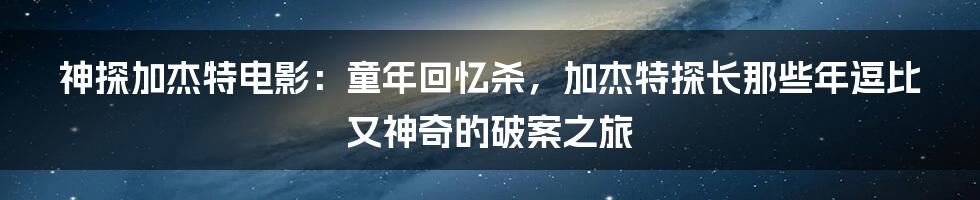 神探加杰特电影:童年回忆杀,加杰特探长那些年逗比又神奇的破案之旅