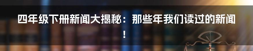四年级下册新闻大揭秘:那些年我们读过的新闻!