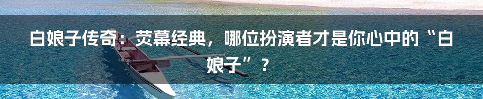 白娘子传奇:荧幕经典,哪位扮演者才是你心中的“白娘子”?