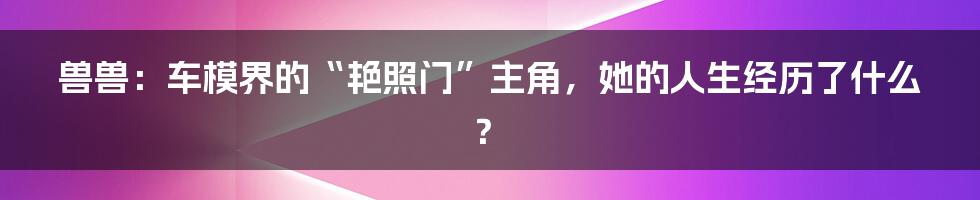 兽兽:车模界的“艳照门”主角,她的人生经历了什么?