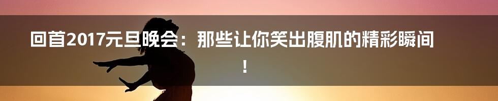 回首2017元旦晚会：那些让你笑出腹肌的精彩瞬间！