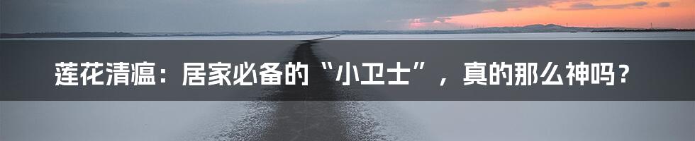 莲花清瘟:居家必备的“小卫士”,真的那么神吗?