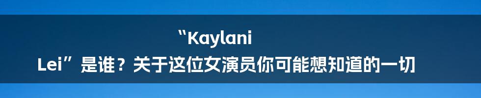 “Kaylani Lei”是谁?关于这位女演员你可能想知道的一切