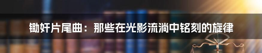 锄奸片尾曲:那些在光影流淌中铭刻的旋律