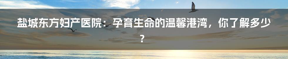 盐城东方妇产医院：孕育生命的温馨港湾，你了解多少？