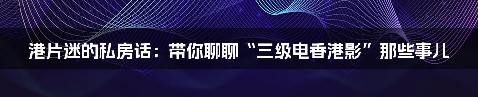 港片迷的私房话:带你聊聊“三级电香港影”那些事儿