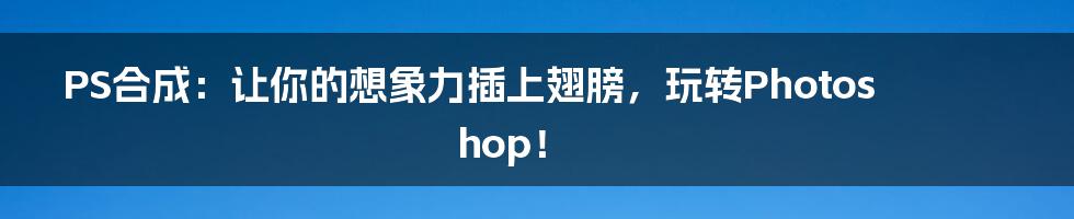 PS合成:让你的想象力插上翅膀,玩转Photoshop!