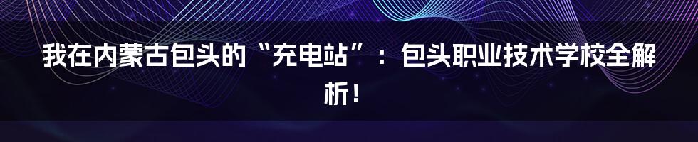 我在内蒙古包头的“充电站”:包头职业技术学校全解析!