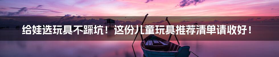 给娃选玩具不踩坑!这份儿童玩具推荐清单请收好!