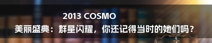 2013 COSMO 美丽盛典：群星闪耀，你还记得当时的她们吗？