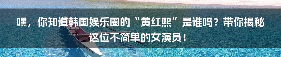 嘿，你知道韩国娱乐圈的“黄红熙”是谁吗？带你揭秘这位不简单的女演员！