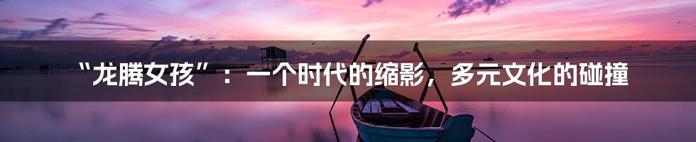 “龙腾女孩”：一个时代的缩影，多元文化的碰撞