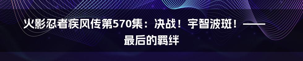火影忍者疾风传第570集:决战!宇智波斑!—— 最后的羁绊