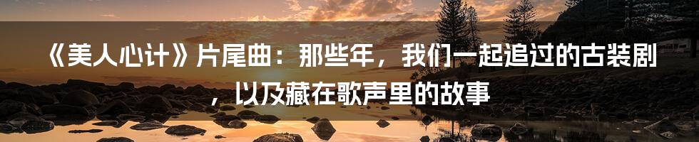 《美人心计》片尾曲:那些年,我们一起追过的古装剧,以及藏在歌声里的故事