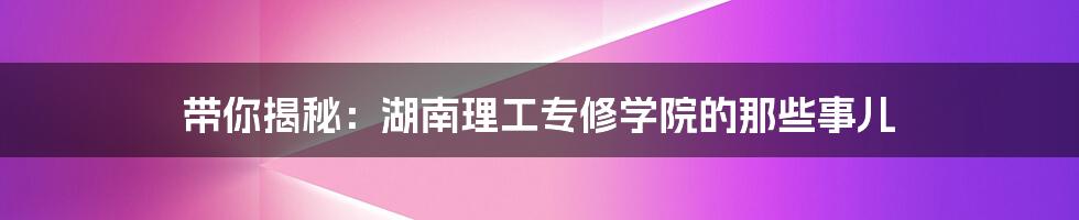带你揭秘:湖南理工专修学院的那些事儿