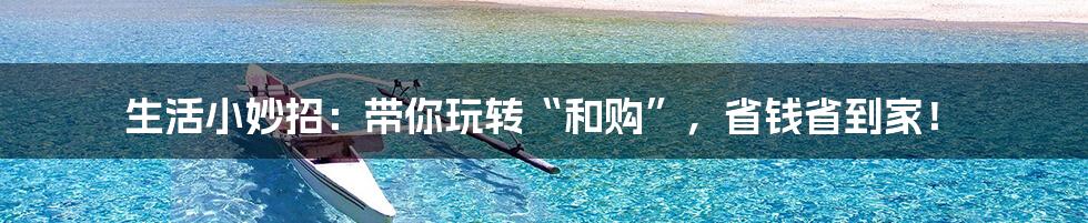 生活小妙招:带你玩转“和购”,省钱省到家!