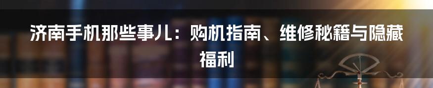 济南手机那些事儿：购机指南、维修秘籍与隐藏福利