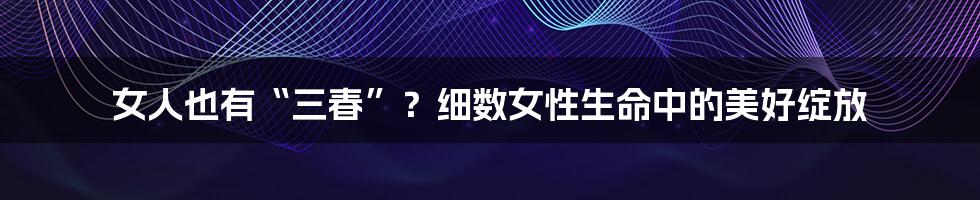 女人也有“三春”？细数女性生命中的美好绽放