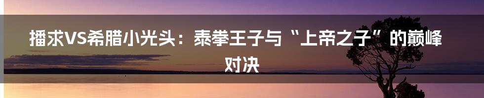 播求VS希腊小光头:泰拳王子与“上帝之子”的巅峰对决