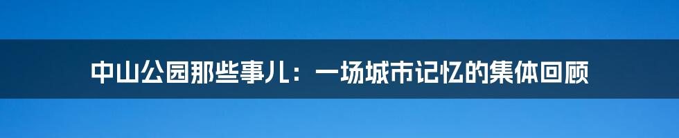 中山公园那些事儿:一场城市记忆的集体回顾