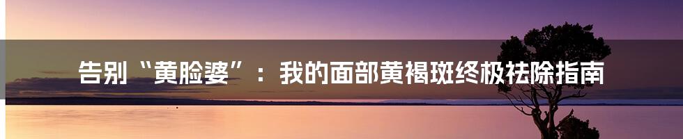 告别“黄脸婆”:我的面部黄褐斑终极祛除指南
