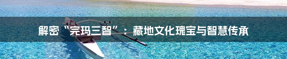 解密“完玛三智”:藏地文化瑰宝与智慧传承