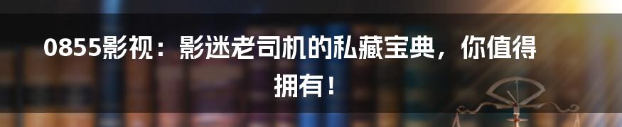 0855影视:影迷老司机的私藏宝典,你值得拥有!