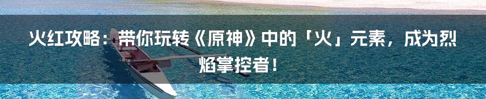 火红攻略：带你玩转《原神》中的「火」元素，成为烈焰掌控者！