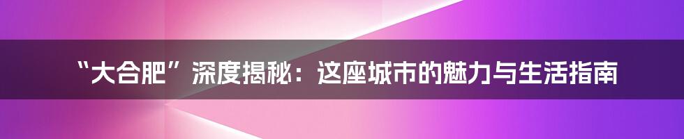 “大合肥”深度揭秘:这座城市的魅力与生活指南