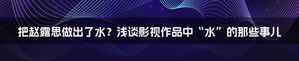 把赵露思做出了水？浅谈影视作品中“水”的那些事儿