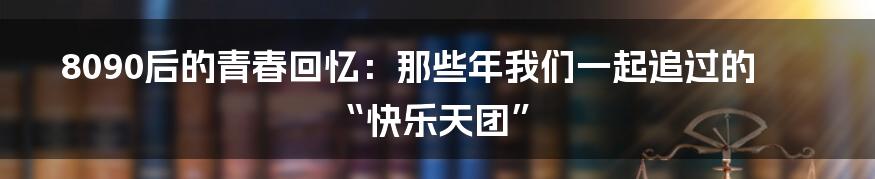 8090后的青春回忆:那些年我们一起追过的“快乐天团”