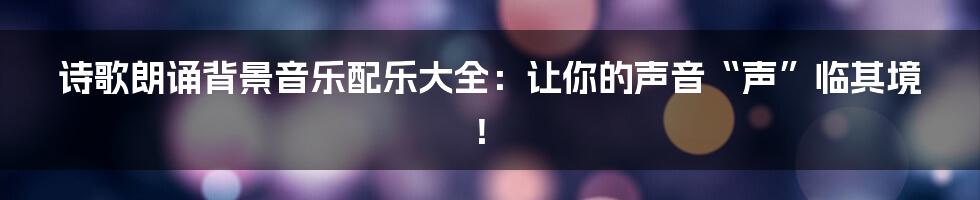 诗歌朗诵背景音乐配乐大全:让你的声音“声”临其境!