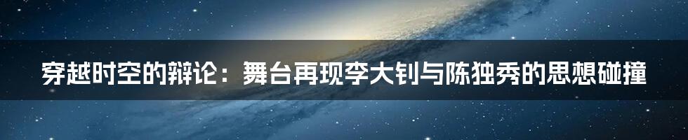 穿越时空的辩论:舞台再现李大钊与陈独秀的思想碰撞