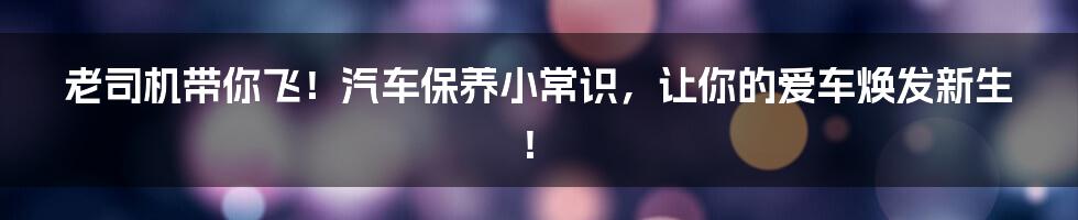 老司机带你飞!汽车保养小常识,让你的爱车焕发新生!