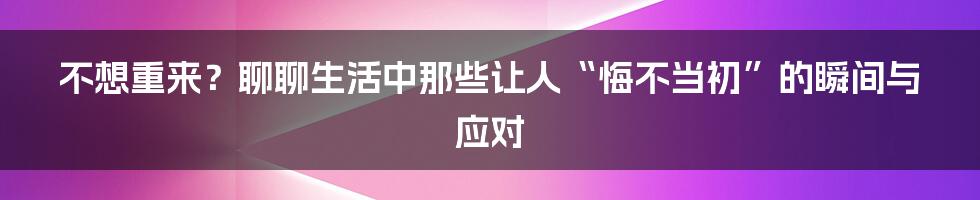 不想重来？聊聊生活中那些让人“悔不当初”的瞬间与应对