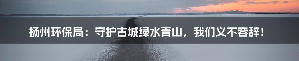 扬州环保局:守护古城绿水青山,我们义不容辞!