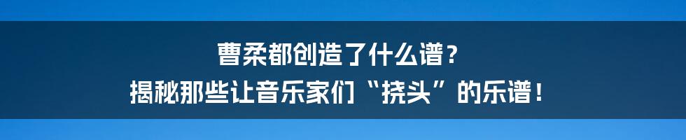 曹柔都创造了什么谱? 揭秘那些让音乐家们“挠头”的乐谱!