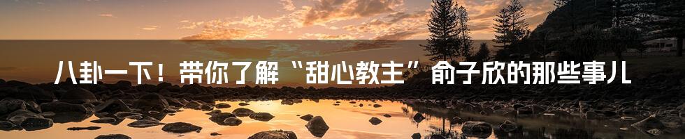 八卦一下!带你了解“甜心教主”俞子欣的那些事儿