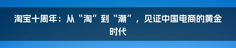 淘宝十周年:从“淘”到“潮”,见证中国电商的黄金时代
