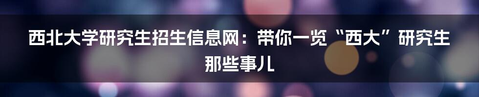 西北大学研究生招生信息网:带你一览“西大”研究生那些事儿