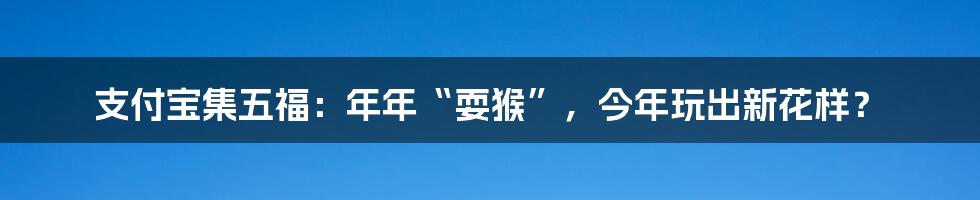 支付宝集五福:年年“耍猴”,今年玩出新花样?