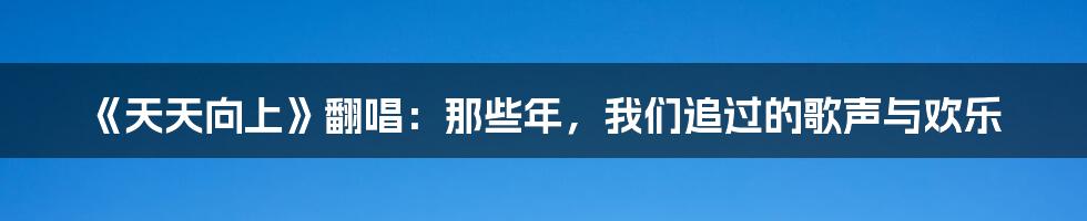 《天天向上》翻唱：那些年，我们追过的歌声与欢乐
