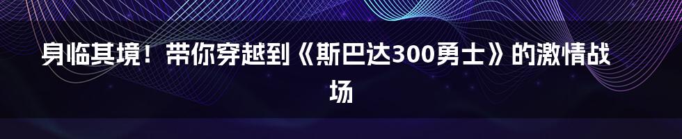 身临其境！带你穿越到《斯巴达300勇士》的激情战场