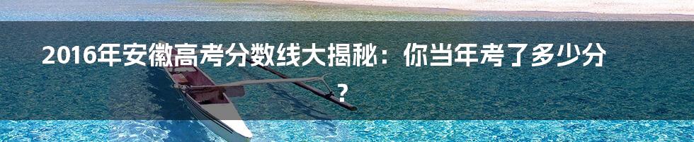 2016年安徽高考分数线大揭秘:你当年考了多少分?