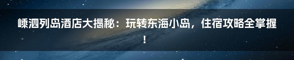 嵊泗列岛酒店大揭秘：玩转东海小岛，住宿攻略全掌握！