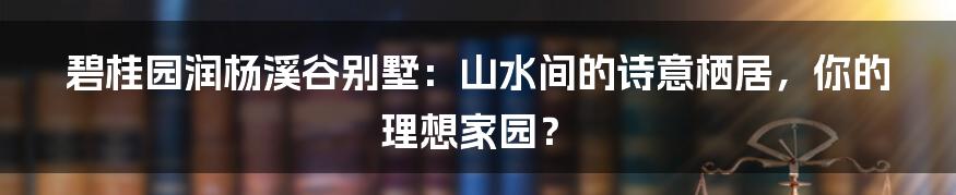 碧桂园润杨溪谷别墅：山水间的诗意栖居，你的理想家园？