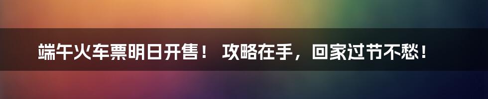 端午火车票明日开售！ 攻略在手，回家过节不愁！