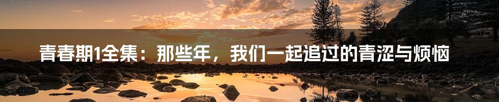 青春期1全集:那些年,我们一起追过的青涩与烦恼