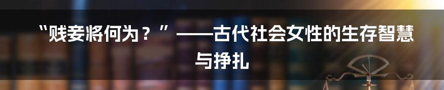 “贱妾将何为?”——古代社会女性的生存智慧与挣扎